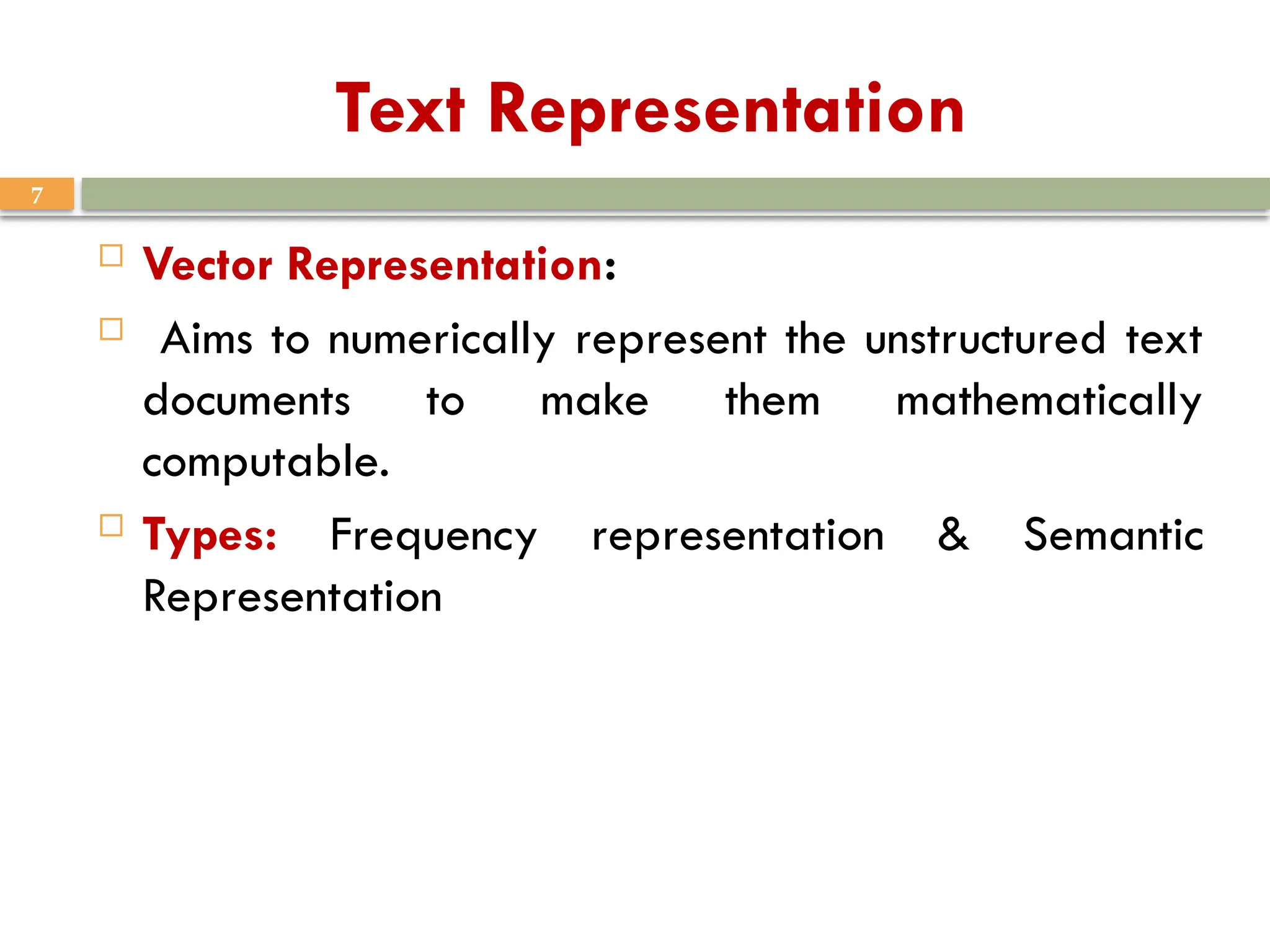 7
Text Representation
 Vector Representation:
 Aims to numerically represent the unstructured text
documents to make them mathematically
computable.
 Types: Frequency representation & Semantic
Representation
 