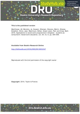 This is the published version
Manthorpe, Jill, Moriarty, Jo, Hussein, Shereen, Stevens, Martin, Sharpe,
Endellion, Orme, Joan, MacIntyre, Gillian, Green Lister, Pam and Crisp, Beth
2010, Applications to social work programmes in England : students as
consumers?, Social work education, vol. 29, no. 6, pp. 584-598.
Available from Deakin Research Online
http://hdl.handle.net/ /DRO/DU:
Reproduced with the kind permission of the copyright owner
Copyright: 2010, Taylor & Francis
 