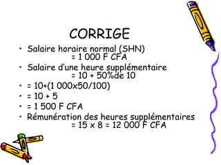 CORRIGE
• Salaire horaire normal (SHN)
= 1 000 F CFA
• Salaire d’une heure supplémentaire
= 10 + 50%de 10
• = 10+(1 000x50/100)
• = 10 + 5
• = 1 500 F CFA
• Rémunération des heures supplémentaires
= 15 x 8 = 12 000 F CFA
 