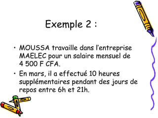 Exemple 2 :
• MOUSSA travaille dans l’entreprise
MAELEC pour un salaire mensuel de
4 500 F CFA.
• En mars, il a effectué 10 heures
supplémentaires pendant des jours de
repos entre 6h et 21h.
 