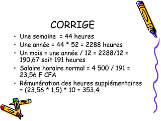 CORRIGE
• Une semaine = 44 heures
• Une année = 44 * 52 = 2288 heures
• Un mois = une année / 12 = 2288/12 =
190,67 soit 191 heures
• Salaire horaire normal = 4 500 / 191 =
23,56 F CFA
• Rémunération des heures supplémentaires
= (23,56 * 1,5) * 10 = 353,4
 