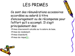 LES PRIMES
Ce sont des rémunérations accessoires
accordées au salarié à titre
d’encouragement ou de récompense pour
l’effort qu’il a accompli. Il s’agit
principalement des:
–Primes d’ancienneté calculée sur le salaire de base.
–Primes de rendement.
–Primes d’assiduité.
–Primes de risque[1]…
 