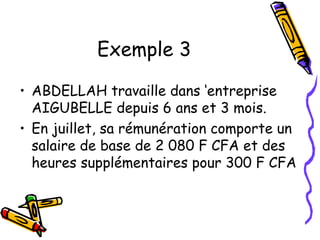 Exemple 3
• ABDELLAH travaille dans ‘entreprise
AIGUBELLE depuis 6 ans et 3 mois.
• En juillet, sa rémunération comporte un
salaire de base de 2 080 F CFA et des
heures supplémentaires pour 300 F CFA
 