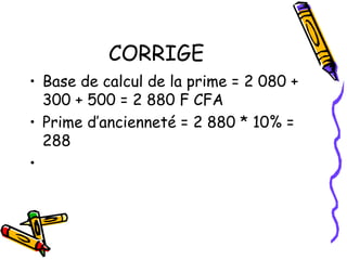 CORRIGE
• Base de calcul de la prime = 2 080 +
300 + 500 = 2 880 F CFA
• Prime d’ancienneté = 2 880 * 10% =
288
•
 