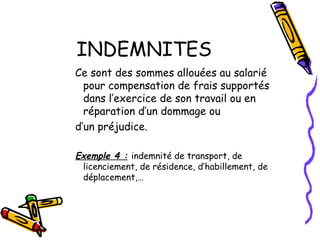 INDEMNITES
Ce sont des sommes allouées au salarié
pour compensation de frais supportés
dans l’exercice de son travail ou en
réparation d’un dommage ou
d’un préjudice.
Exemple 4 : indemnité de transport, de
licenciement, de résidence, d’habillement, de
déplacement,…
 