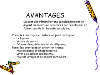 AVANTAGES
Ce sont des rémunérations complémentaires en
argent ou en nature accordées par l’employeur et
faisant partie intégrante du salaire.
• Parmi les avantages en nature on peut distinguer :
– Le logement.
– Voiture de service.
– Dépense d’eau, d’électricité, de téléphone,…
• Parmi les avantages en argent on trouve :
– Frais médicaux et d’hospitalisation.
– Loyer de logement du personnel.
– Frais de voyages et de séjours particuliers…
 