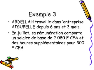 Exemple 3
• ABDELLAH travaille dans ‘entreprise
AIGUBELLE depuis 6 ans et 3 mois.
• En juillet, sa rémunération comporte
un salaire de base de 2 080 F CFA et
des heures supplémentaires pour 300
F CFA
 