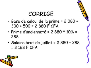 CORRIGE
• Base de calcul de la prime = 2 080 +
300 + 500 = 2 880 F CFA
• Prime d’ancienneté = 2 880 * 10% =
288
• Salaire brut de juillet = 2 880 + 288
= 3 168 F CFA
 