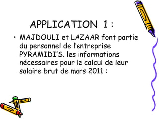 APPLICATION 1 :
• MAJDOULI et LAZAAR font partie
du personnel de l’entreprise
PYRAMIDI’S. les informations
nécessaires pour le calcul de leur
salaire brut de mars 2011 :
 
