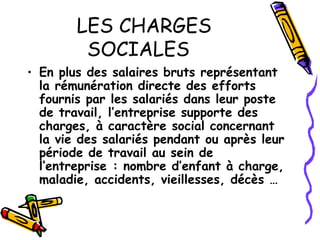LES CHARGES
SOCIALES
• En plus des salaires bruts représentant
la rémunération directe des efforts
fournis par les salariés dans leur poste
de travail, l’entreprise supporte des
charges, à caractère social concernant
la vie des salariés pendant ou après leur
période de travail au sein de
l’entreprise : nombre d’enfant à charge,
maladie, accidents, vieillesses, décès …
 
