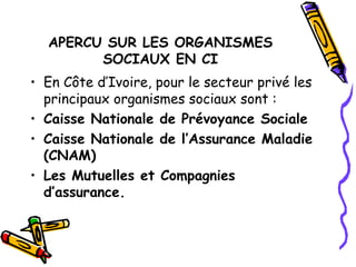 APERCU SUR LES ORGANISMES
SOCIAUX EN CI
• En Côte d’Ivoire, pour le secteur privé les
principaux organismes sociaux sont :
• Caisse Nationale de Prévoyance Sociale
• Caisse Nationale de l’Assurance Maladie
(CNAM)
• Les Mutuelles et Compagnies
d’assurance.
 