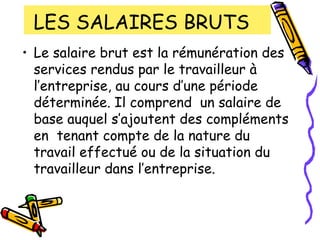 LES SALAIRES BRUTS
• Le salaire brut est la rémunération des
services rendus par le travailleur à
l’entreprise, au cours d’une période
déterminée. Il comprend un salaire de
base auquel s’ajoutent des compléments
en tenant compte de la nature du
travail effectué ou de la situation du
travailleur dans l’entreprise.
 