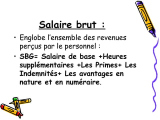 Salaire brut :
• Englobe l’ensemble des revenues
perçus par le personnel :
• SBG= Salaire de base +Heures
supplémentaires +Les Primes+ Les
Indemnités+ Les avantages en
nature et en numéraire.
 