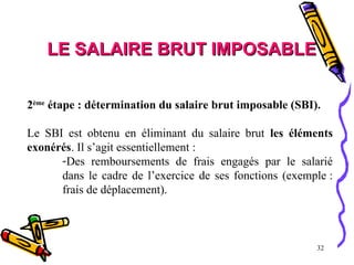 32
LE SALAIRE BRUT IMPOSABLE
LE SALAIRE BRUT IMPOSABLE
2ème
étape : détermination du salaire brut imposable (SBI).
Le SBI est obtenu en éliminant du salaire brut les éléments
exonérés. Il s’agit essentiellement :
-Des remboursements de frais engagés par le salarié
dans le cadre de l’exercice de ses fonctions (exemple :
frais de déplacement).
 