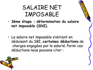 SALAIRE NET
IMPOSABLE
• 3ème étape : détermination du salaire
net imposable (SNI).
• Le salaire net imposable s’obtient en
déduisant du SBI, certaines déductions de
charges engagées par le salarié. Parmi ces
déductions nous pouvons citer :
 