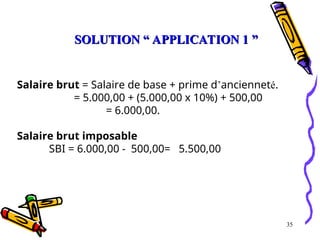 35
Salaire brut = Salaire de base + prime d’ancienneté.
= 5.000,00 + (5.000,00 x 10%) + 500,00
= 6.000,00.
Salaire brut imposable
SBI = 6.000,00 - 500,00= 5.500,00
SOLUTION “ APPLICATION 1 ”
SOLUTION “ APPLICATION 1 ”
 