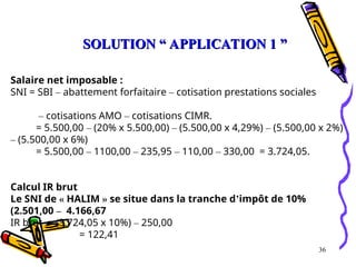36
Salaire net imposable :
SNI = SBI – abattement forfaitaire – cotisation prestations sociales
– cotisations AMO – cotisations CIMR.
= 5.500,00 – (20% x 5.500,00) – (5.500,00 x 4,29%) – (5.500,00 x 2%)
– (5.500,00 x 6%)
= 5.500,00 – 1100,00 – 235,95 – 110,00 – 330,00 = 3.724,05.
Calcul IR brut
Le SNI de « HALIM » se situe dans la tranche d’impôt de 10%
(2.501,00 – 4.166,67
IR brut = (3.724,05 x 10%) – 250,00
= 122,41
SOLUTION “ APPLICATION 1 ”
SOLUTION “ APPLICATION 1 ”
 