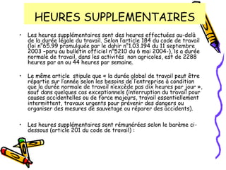 HEURES SUPPLEMENTAIRES
• Les heures supplémentaires sont des heures effectuées au-delà
de la durée légale du travail. Selon l’article 184 du code de travail
(loi n°65.99 promulguée par le dahir n°1.03.194 du 11 septembre
2003 –paru au bulletin officiel n°5210 du 6 mai 2004-), ls a durée
normale de travail, dans les activités non agricoles, est de 2288
heures par an ou 44 heures par semaine.
• Le même article stipule que « la durée global de travail peut être
répartie sur l’année selon les besoins de l’entreprise à condition
que la durée normale de travail n’excède pas dix heures par jour »,
sauf dans quelques cas exceptionnels (interruption du travail pour
causes accidentelles ou de force majeurs, travail essentiellement
intermittent, travaux urgents pour prévenir des dangers ou
organiser des mesures de sauvetage ou réparer des accidents).
• Les heures supplémentaires sont rémunérées selon le barème ci-
dessous (article 201 du code de travail) :
 
