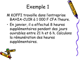 Exemple 1
M KOFFI travaille dans l’entreprise
BAHIA-CUIR à 1 000 F CFA l’heure.
• En janvier, il a effectué 8 heures
supplémentaires pendant des jours
ouvrables entre 21 h et 6 h. Calculons
la rémunération des heures
supplémentaires.
 