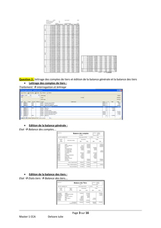 Question 3 : lettrage des comptes de tiers et édition de la balance générale et la balance des tiers
• Lettrage des comptes de tiers :
Traitement  interrogation et lettrage

• Edition de la balance générale :
Etat  Balance des comptes….

• Edition de la balance des tiers :
Etat  Etats tiers  Balance des tiers….

Page 3 sur 16
Master 1 CCA

Delvare Julie

 