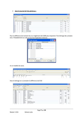 •

dans le journal de frais généraux :

Pour la différence de montant du à un règlement de 0.60€ plus important. Puis lettrage des comptes
tiers. Préalablement on crée un journal d’opération diverses

et un modèle de saisie.

Avec le lettrage on a constater la différence de 0.60

Page 7 sur 16
Master 1 CCA

Delvare Julie

 