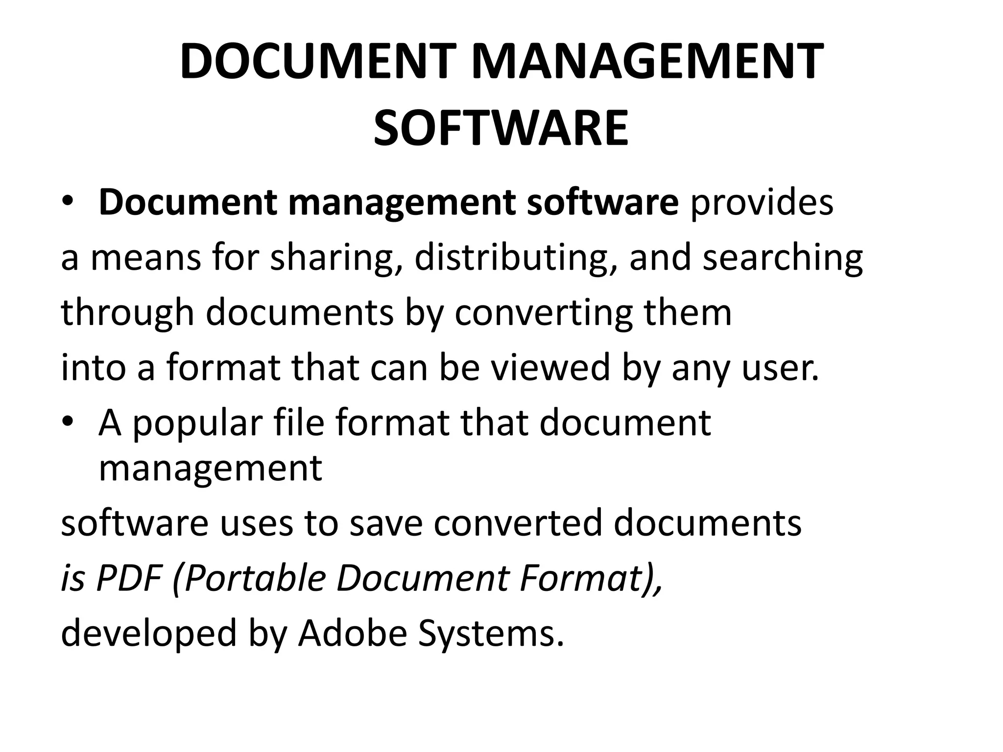 DOCUMENT MANAGEMENT
SOFTWARE
• Document management software provides
a means for sharing, distributing, and searching
through documents by converting them
into a format that can be viewed by any user.
• A popular file format that document
management
software uses to save converted documents
is PDF (Portable Document Format),
developed by Adobe Systems.
 