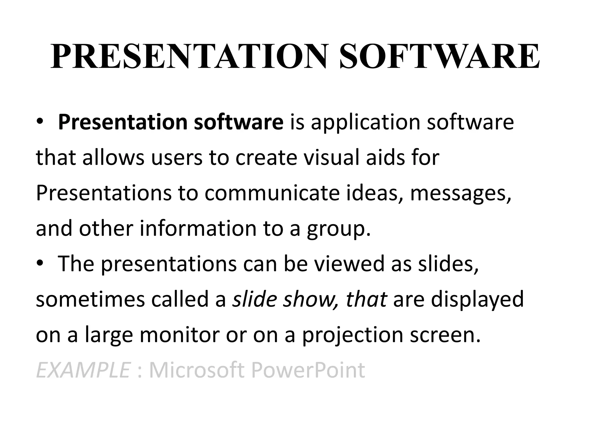 PRESENTATION SOFTWARE
• Presentation software is application software
that allows users to create visual aids for
Presentations to communicate ideas, messages,
and other information to a group.
• The presentations can be viewed as slides,
sometimes called a slide show, that are displayed
on a large monitor or on a projection screen.
EXAMPLE : Microsoft PowerPoint
 