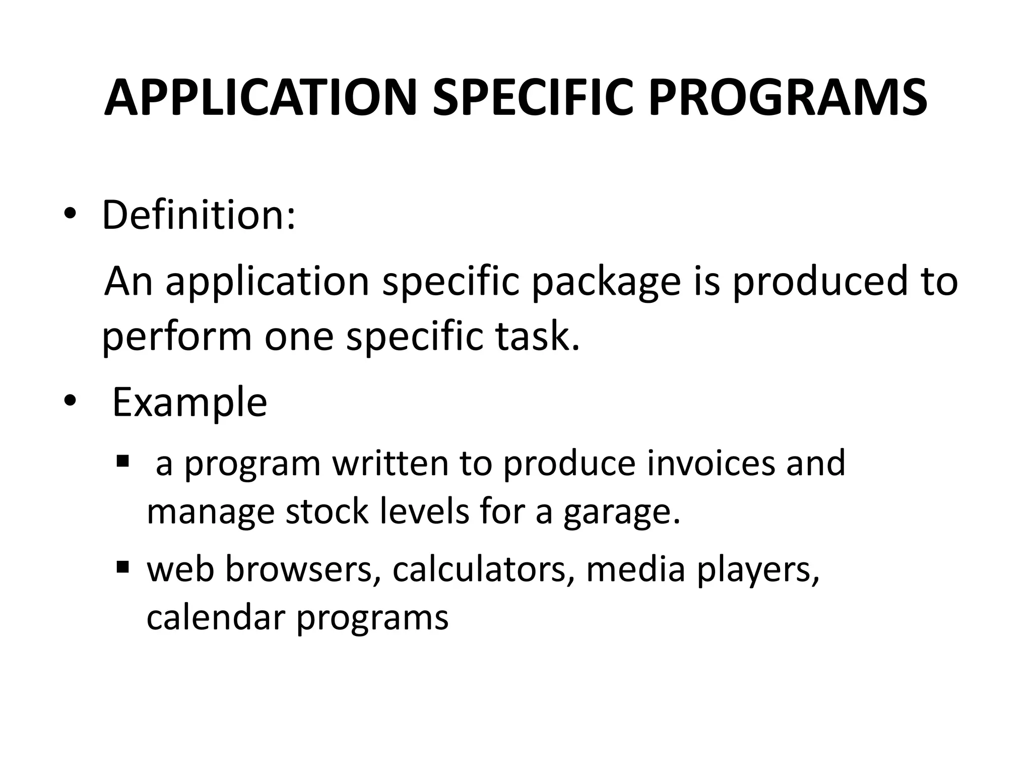 APPLICATION SPECIFIC PROGRAMS
• Definition:
An application specific package is produced to
perform one specific task.
• Example
 a program written to produce invoices and
manage stock levels for a garage.
 web browsers, calculators, media players,
calendar programs
 
