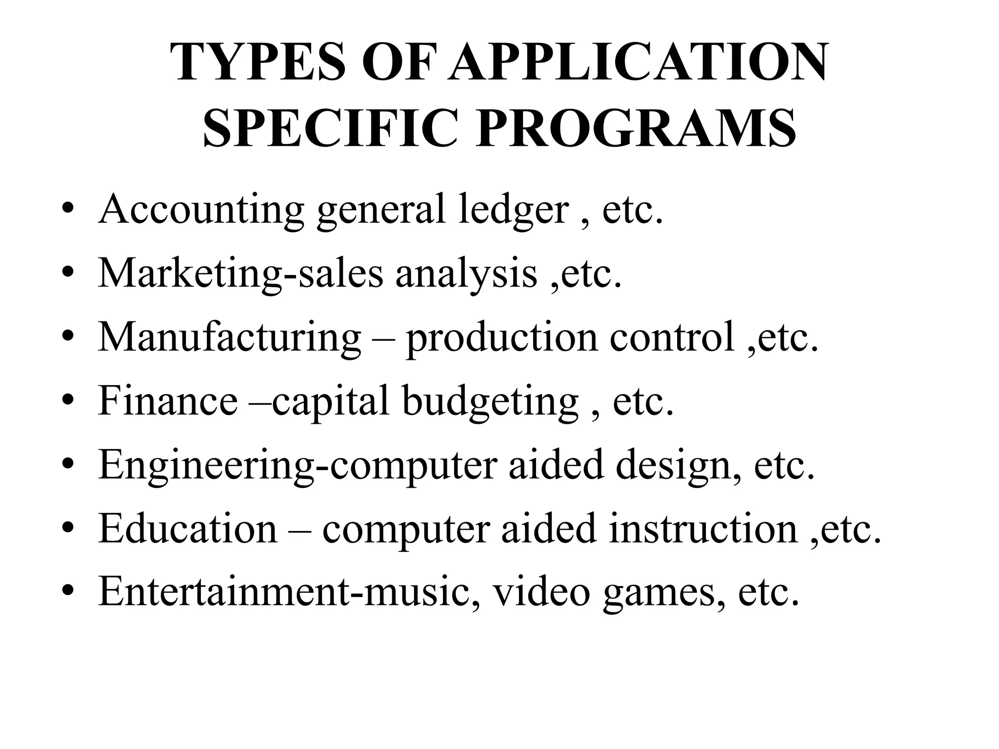 TYPES OF APPLICATION
SPECIFIC PROGRAMS
• Accounting general ledger , etc.
• Marketing-sales analysis ,etc.
• Manufacturing – production control ,etc.
• Finance –capital budgeting , etc.
• Engineering-computer aided design, etc.
• Education – computer aided instruction ,etc.
• Entertainment-music, video games, etc.
 