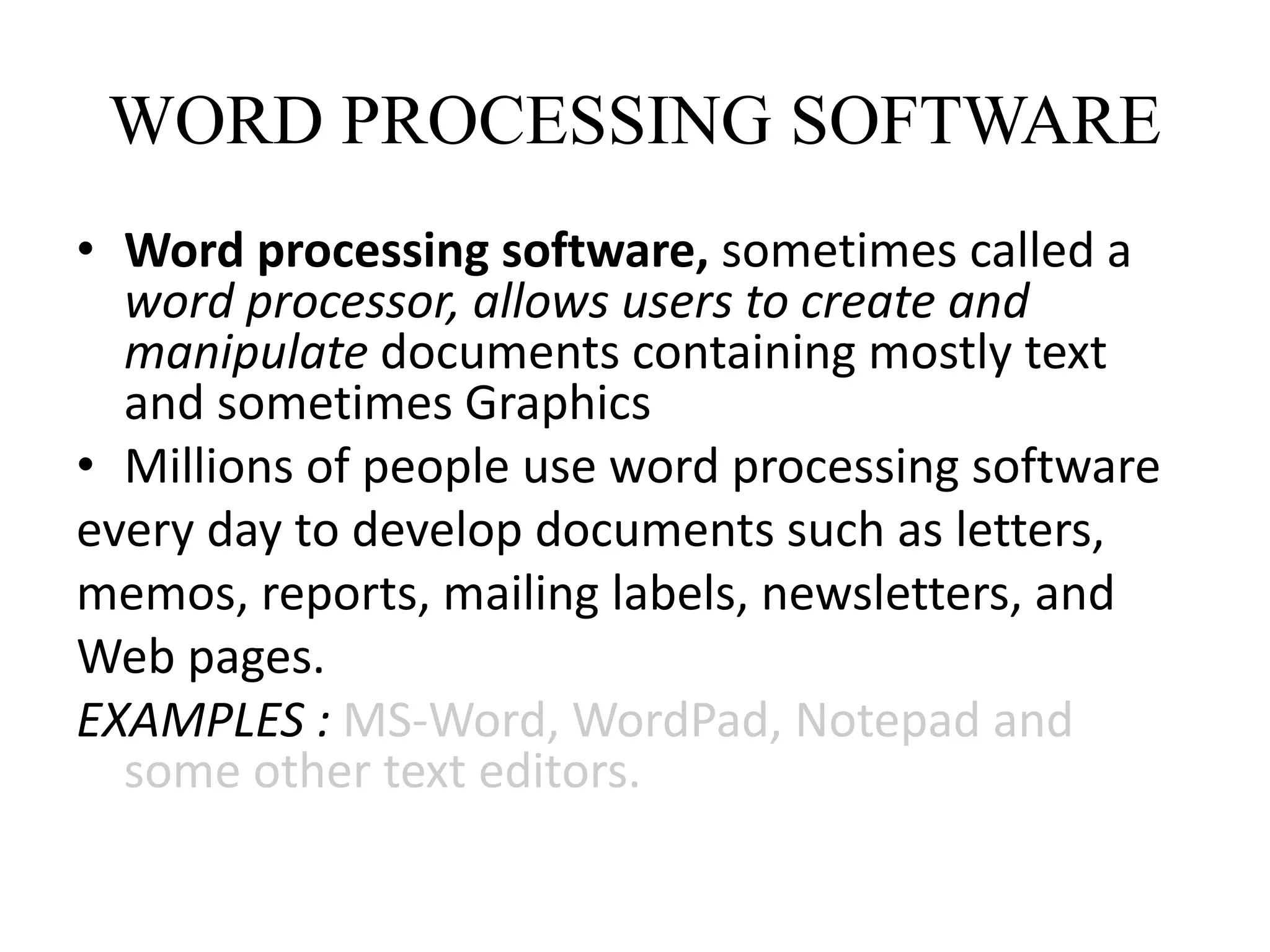 WORD PROCESSING SOFTWARE
• Word processing software, sometimes called a
word processor, allows users to create and
manipulate documents containing mostly text
and sometimes Graphics
• Millions of people use word processing software
every day to develop documents such as letters,
memos, reports, mailing labels, newsletters, and
Web pages.
EXAMPLES : MS-Word, WordPad, Notepad and
some other text editors.
 