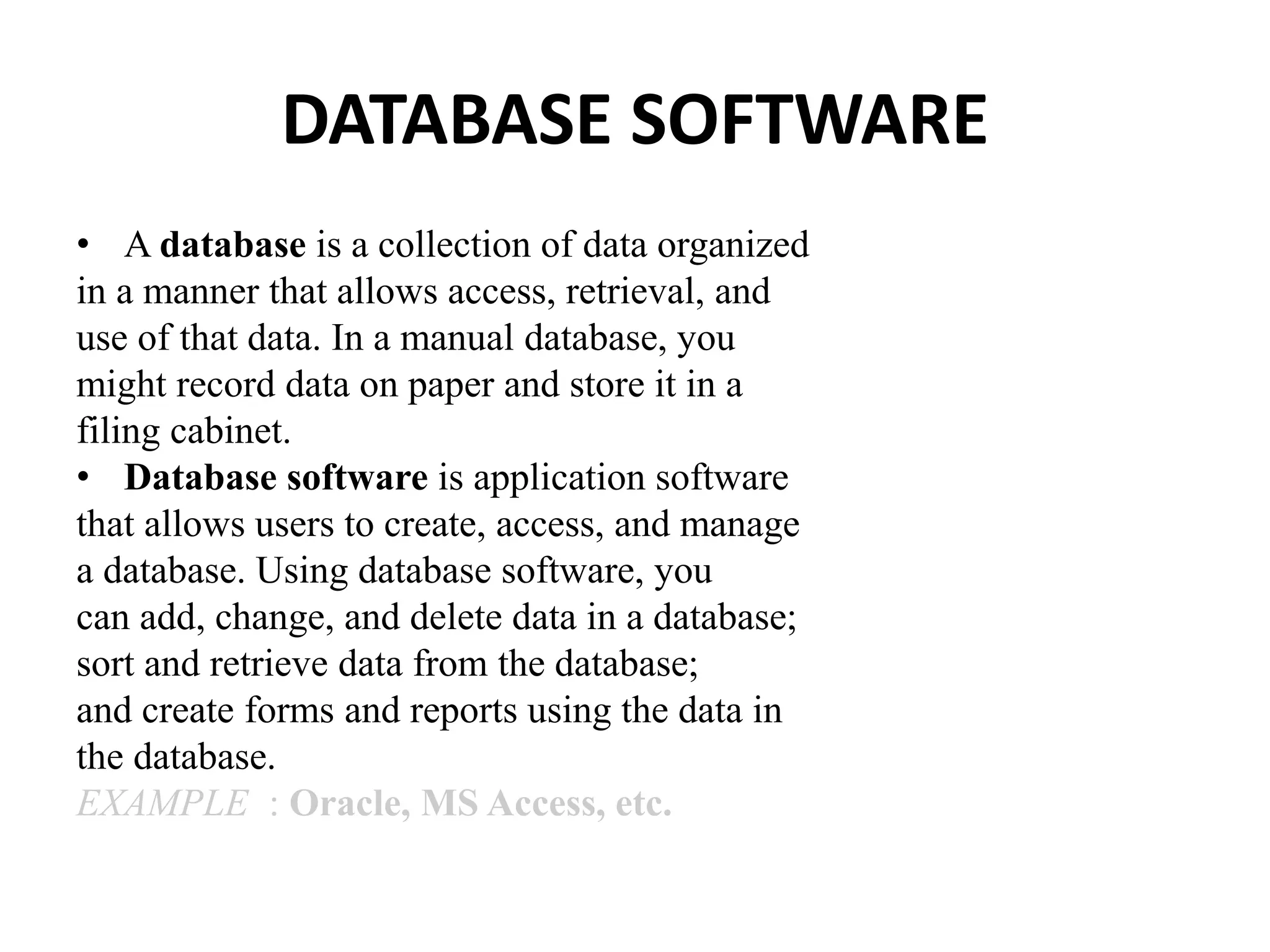 DATABASE SOFTWARE
• A database is a collection of data organized
in a manner that allows access, retrieval, and
use of that data. In a manual database, you
might record data on paper and store it in a
filing cabinet.
• Database software is application software
that allows users to create, access, and manage
a database. Using database software, you
can add, change, and delete data in a database;
sort and retrieve data from the database;
and create forms and reports using the data in
the database.
EXAMPLE : Oracle, MS Access, etc.
 