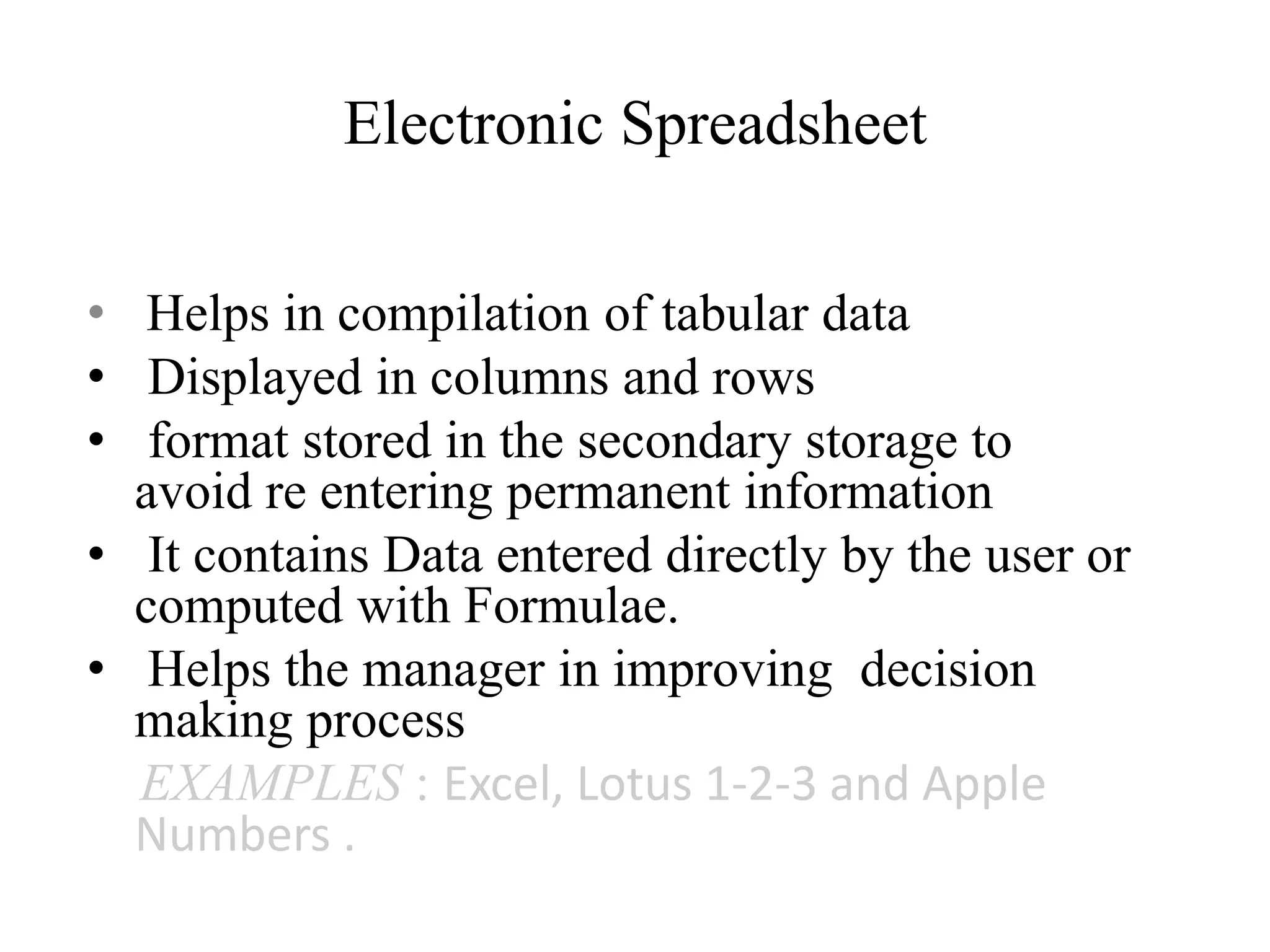 Electronic Spreadsheet
• Helps in compilation of tabular data
• Displayed in columns and rows
• format stored in the secondary storage to
avoid re entering permanent information
• It contains Data entered directly by the user or
computed with Formulae.
• Helps the manager in improving decision
making process
EXAMPLES : Excel, Lotus 1-2-3 and Apple
Numbers .
 