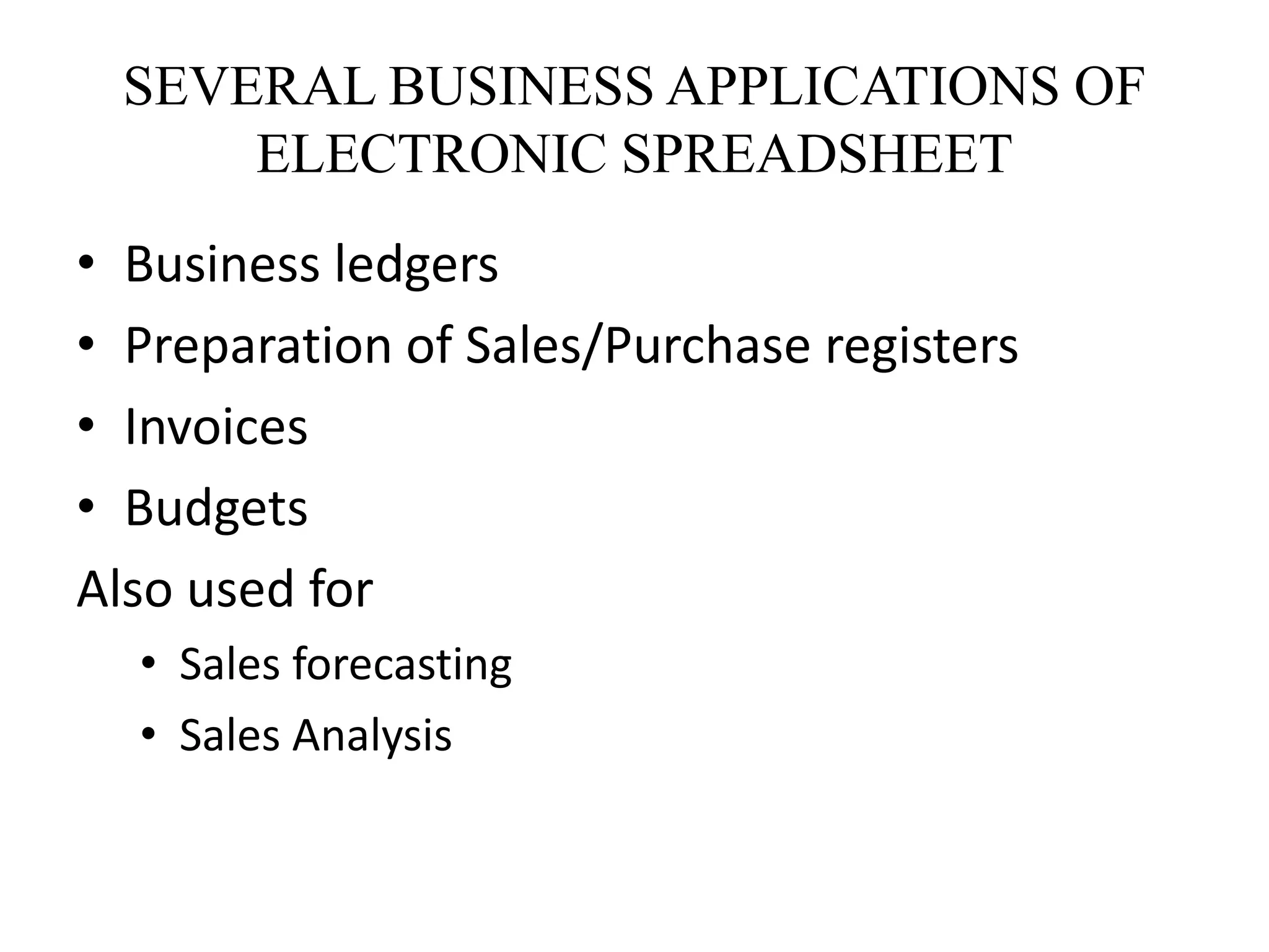 SEVERAL BUSINESS APPLICATIONS OF
ELECTRONIC SPREADSHEET
• Business ledgers
• Preparation of Sales/Purchase registers
• Invoices
• Budgets
Also used for
• Sales forecasting
• Sales Analysis
 