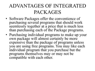ADVANTAGES OF INTEGRATED
PACKAGES
• Software Packages offer the conventience of
purchasing several programs that should work
seemlessly together at a price that is much less
than purchasing each of the Package programs.
• Purchasing individual programs to make up your
own package will almost certainly be more
expensive than the package of programs unless
you are using free programs. You may like each
individual program that you purchase but the
programs themselves may or may not be
compatible with each other.
 
