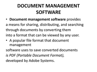 DOCUMENT MANAGEMENT
SOFTWARE
• Document management software provides
a means for sharing, distributing, and searching
through documents by converting them
into a format that can be viewed by any user.
• A popular file format that document
management
software uses to save converted documents
is PDF (Portable Document Format),
developed by Adobe Systems.
 