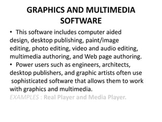 GRAPHICS AND MULTIMEDIA
SOFTWARE
• This software includes computer aided
design, desktop publishing, paint/image
editing, photo editing, video and audio editing,
multimedia authoring, and Web page authoring.
• Power users such as engineers, architects,
desktop publishers, and graphic artists often use
sophisticated software that allows them to work
with graphics and multimedia.
EXAMPLES : Real Player and Media Player.
 