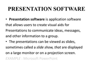 PRESENTATION SOFTWARE
• Presentation software is application software
that allows users to create visual aids for
Presentations to communicate ideas, messages,
and other information to a group.
• The presentations can be viewed as slides,
sometimes called a slide show, that are displayed
on a large monitor or on a projection screen.
EXAMPLE : Microsoft PowerPoint
 
