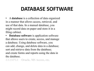 DATABASE SOFTWARE
• A database is a collection of data organized
in a manner that allows access, retrieval, and
use of that data. In a manual database, you
might record data on paper and store it in a
filing cabinet.
• Database software is application software
that allows users to create, access, and manage
a database. Using database software, you
can add, change, and delete data in a database;
sort and retrieve data from the database;
and create forms and reports using the data in
the database.
EXAMPLE : Oracle, MS Access, etc.
 