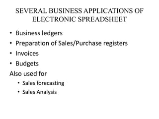 SEVERAL BUSINESS APPLICATIONS OF
ELECTRONIC SPREADSHEET
• Business ledgers
• Preparation of Sales/Purchase registers
• Invoices
• Budgets
Also used for
• Sales forecasting
• Sales Analysis
 