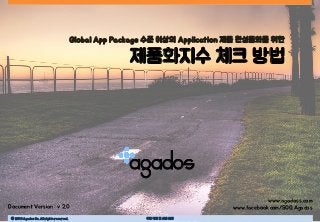 Ⓒ 2016 Agados Co. All rights reserved. 무단 복제 및 사용 금지
agados
Global App Package 수준 이상의 Application 제품 완성품화를 위한
제품화지수 체크 방법
Document Version : v 2.0
www.agadoss.com
www.facebook.com/SOG.Agados
 