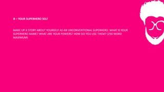 B	– YOUR	SUPERHERO	SELF
MAKE	UP	A	STORY	ABOUT	YOURSELF	AS	AN	UNCONVENTIONAL	SUPERHERO.	WHAT	IS	YOUR	
SUPERHERO	NAME?	WHAT	ARE	YOUR	POWERS?	HOW	DO	YOU	USE	THEM?	(250	WORD	
MAXIMUM)
 