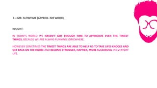 B	– MR.	SLOWTIME	(APPROX.	220	WORD)
INSIGHT:
IN TODAY’S WORLD WE HAVEN’T GOT ENOUGH TIME TO APPRICIATE EVEN THE TINIEST
THINGS, BECAUSE WE ARE ALWAYS RUNNING SOMEWHERE.
HOWEVER SOMETIMES THE TINIEST THINGS ARE ABLE TO HELP US TO TAKE LIFES KNOCKS AND
GET BACK ON THE HORSE AND BECOME STRONGER, HAPPIER, MORE SUCCESSFUL IN EVERYDAY
LIFE.
 