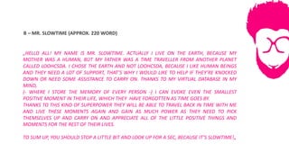 B	– MR.	SLOWTIME	(APPROX.	220	WORD)
„HELLO ALL! MY NAME IS MR. SLOWTIME. ACTUALLY I LIVE ON THE EARTH, BECAUSE MY
MOTHER WAS A HUMAN, BUT MY FATHER WAS A TIME TRAVELLER FROM ANOTHER PLANET
CALLED LOOHCSDA. I CHOSE THE EARTH AND NOT LOOHCSDA, BECAUSE I LIKE HUMAN BEINGS
AND THEY NEED A LOT OF SUPPORT, THAT’S WHY I WOULD LIKE TO HELP IF THEY’RE KNOCKED
DOWN OR NEED SOME ASSISTANCE TO CARRY ON. THANKS TO MY VIRTUAL DATABASE IN MY
MIND,
(- WHERE I STORE THE MEMORY OF EVERY PERSON -) I CAN EVOKE EVEN THE SMALLEST
POSITIVE MOMENT IN THEIR LIFE, WHICH THEY HAVE FORGOTTEN AS TIME GOES BY.
THANKS TO THIS KIND OF SUPERPOWER THEY WILL BE ABLE TO TRAVEL BACK IN TIME WITH ME
AND LIVE THESE MOMENTS AGAIN AND GAIN AS MUCH POWER AS THEY NEED TO PICK
THEMSELVES UP AND CARRY ON AND APPRECIATE ALL OF THE LITTLE POSITIVE THINGS AND
MOMENTS FOR THE REST OF THEIR LIVES.
TO SUM UP, YOU SHOULD STOP A LITTLE BIT AND LOOK UP FOR A SEC, BECAUSE IT’S SLOWTIME!„
 