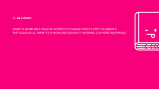C	– IN	A	WORD
INVENT	A	WORD	THAT	COULD	BE	ADOPTED	TO	CHANGE	PEOPLE’S	ATTITUDE	ABOUT	A	
PARTICULAR	ISSUE.	SHARE	YOUR	WORD	AND	EXPLAIN	ITS	MEANING.	(100	WORD	MAXIMUM)
 