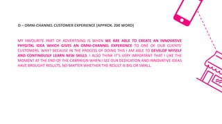 D	– OMNI-CHANNEL	CUSTOMER	EXPERIENCE	(APPROX.	200	WORD)
MY FAVOURITE PART OF ADVERTISING IS WHEN WE ARE ABLE TO CREATE AN INNOVATIVE
PHYGITAL IDEA WHICH GIVES AN OMNI-CHANNEL EXPERIENCE TO ONE OF OUR CLIENTS'
CUSTOMERS. WHY? BECAUSE IN THE PROCESS OF DOING THIS I AM ABLE TO DEVELOP MYSELF
AND CONTINOUSLY LEARN NEW SKILLS. I ALSO THINK IT’S VERY IMPORTANT THAT I LIKE THE
MOMENT AT THE END OF THE CAMPAIGN WHEN I SEE OUR DEDICATION AND INNOVATIVE IDEAS
HAVE BROUGHT RESULTS, NO MATTER WHETHER THE RESULT IS BIG OR SMALL.
 