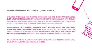 D	– OMNI-CHANNEL	CUSTOMER	EXPERIENCE	(APPROX.	200	WORD)
IT IS VERY INTERESTING THAT PHYGITAL APPROACHES FALL INTO THREE MAIN CATEGORIES:
DATA, UTILITY, ENTERTAINMENT. MY FAVOURITE CATEGORY IS ENTERTAINMENT, EVEN THOUGH
I KNOW THAT DATA-DRIVEN MARKETING HAS A VERY BIG ROLE IN TODAY’S ADVERTISING, AND
UTILITY IS VERY IMPORTANT TO MAKE PHYGITAL TOOLS USEFUL TO SHOPPERS.
OMNI-CHANNEL ENTERTAINMENT, HOWEVER, MAKES PHYGITAL MARKETING IDEAS MORE
ATTRACTIVE THAN TRADITIONAL SOLUTIONS. WITH ITS HELP WE CAN EASILY CATCH OUR
TARGET AUDIENCE’S ATTENTION, BECAUSE THEY CAN LIVE THROUGH A VERY UNIQUE AND
MEMORABLE EXPERIENCE, WHICH WILL BE SHARED BY THEM AND MAYBE EVEN GO VIRAL.
TO SUMMERIZE I THINK ALL OF THE THREE CATEGORIES CAN WORK TOGETHER IN ONE WELL-
DEVELOPED IDEA, THAT’S WHY PHYGITAL IS SO COOL.
 