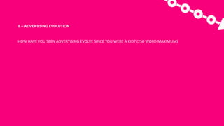 E	– ADVERTISING	EVOLUTION
HOW	HAVE	YOU	SEEN	ADVERTISING	EVOLVE	SINCE	YOU	WERE	A	KID?	(250	WORD	MAXIMUM)
 