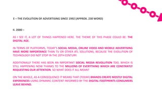 E	– THE	EVOLUTION	OF	ADVERTISING	SINCE	1992	(APPROX.	230	WORD)
II. 2000 –
AS I SEE IT, A LOT OF THINGS HAPPENED HERE. THE THEME OF THIS PHASE COULD BE: THE
DIGITAL AGE.
IN TERMS OF PLATFORMS, TODAY’S SOCIAL MEDIA, ONLINE VIDEO AND MOBILE ADVERTISING
HAVE MORE IMPORTANCE THAN TV OR OTHER ATL SOLUTIONS, BECAUSE THE EVOLUTION OF
TECHNOLOGY DID NOT STOP IN THE 20TH CENTURY.
ADDITIONALLY THERE HAS BEEN AN IMPORTANT SOCIAL MEDIA REVOLUTION TOO, WHICH IS
STILL HAPPENING NOW THANKS TO THE MILLIONS OF EVERYTHING WHICH ARE CONSTANTLY
REQUESTING OUR ATTENTION. SO WHAT DOES IT ALL MEAN?
ON THE WHOLE, AS A CONSEQUENCE IT MEANS THAT (TODAY) BRANDS CREATE MOSTLY DIGITAL
EXPERIENCES USING DYNAMIC CONTENT INFORMED BY THE DIGITAL FOOTPRINTS CONSUMERS
LEAVE BEHIND.
 