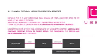 A	– PERSONA	OF	THE	TYPICAL	UBER	CUSTOMER	(APPROX.	400	WORD)	
ACTUALLY THIS IS A VERY INTERESTING TASK, BECAUSE AT FIRST A QUESTION CAME TO MY
MIND. LET ME SHARE IT WITH YOU:
WHO DO YOU THINK UBER CUSTOMERS ARE? DRIVERS? PASSENGERS? BOTH?
I THINK A CUSTOMER IS A PERSON WHO BUYS GOODS AND SERVICES FROM A BUSINESS.
SO FROM MY POINT OF VIEW AND ACCORDING TO MY SECONDARY RESEARCH UBER HAS ONE
CUSTOMER SEGMENT WITHIN ITS TARGET GROUP: THE PASSENGERS. THE DRIVERS ARE
RATHER PARTNERS THAN CUSTOMERS.
PASSENGER UBER DRIVER
MONEY COMMISSION
PAYING	FOR	THE	SERVICE	(TRANSPORTATION) COMPLEMENTARY	SERVICE	PROVIDER	(PARTNER)
 