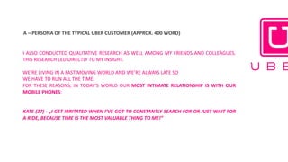 A	– PERSONA	OF	THE	TYPICAL	UBER	CUSTOMER	(APPROX.	400	WORD)	
I ALSO CONDUCTED QUALITATIVE RESEARCH AS WELL AMONG MY FRIENDS AND COLLEAGUES.
THIS RESEARCH LED DIRECTLY TO MY INSIGHT.
WE’RE LIVING IN A FAST-MOVING WORLD AND WE’RE ALWAYS LATE SO
WE HAVE TO RUN ALL THE TIME.
FOR THESE REASONS, IN TODAY’S WORLD OUR MOST INTIMATE RELATIONSHIP IS WITH OUR
MOBILE PHONES:
KATE (27) - „I GET IRRITATED WHEN I’VE GOT TO CONSTANTLY SEARCH FOR OR JUST WAIT FOR
A RIDE, BECAUSE TIME IS THE MOST VALUABLE THING TO ME!”
 